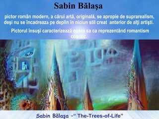 Sabin Bãlaşa –“ The-Trees-of-Life”
Sabin Bălaşa
pictor român modern, a cărui artă, originală, se apropie de suprarealism,
deşi nu se încadrează pe deplin în niciun stil creat anterior de alţi artişti.
Pictorul însuşi caracterizează opera sa ca reprezentând romantism
cosmic.
 
