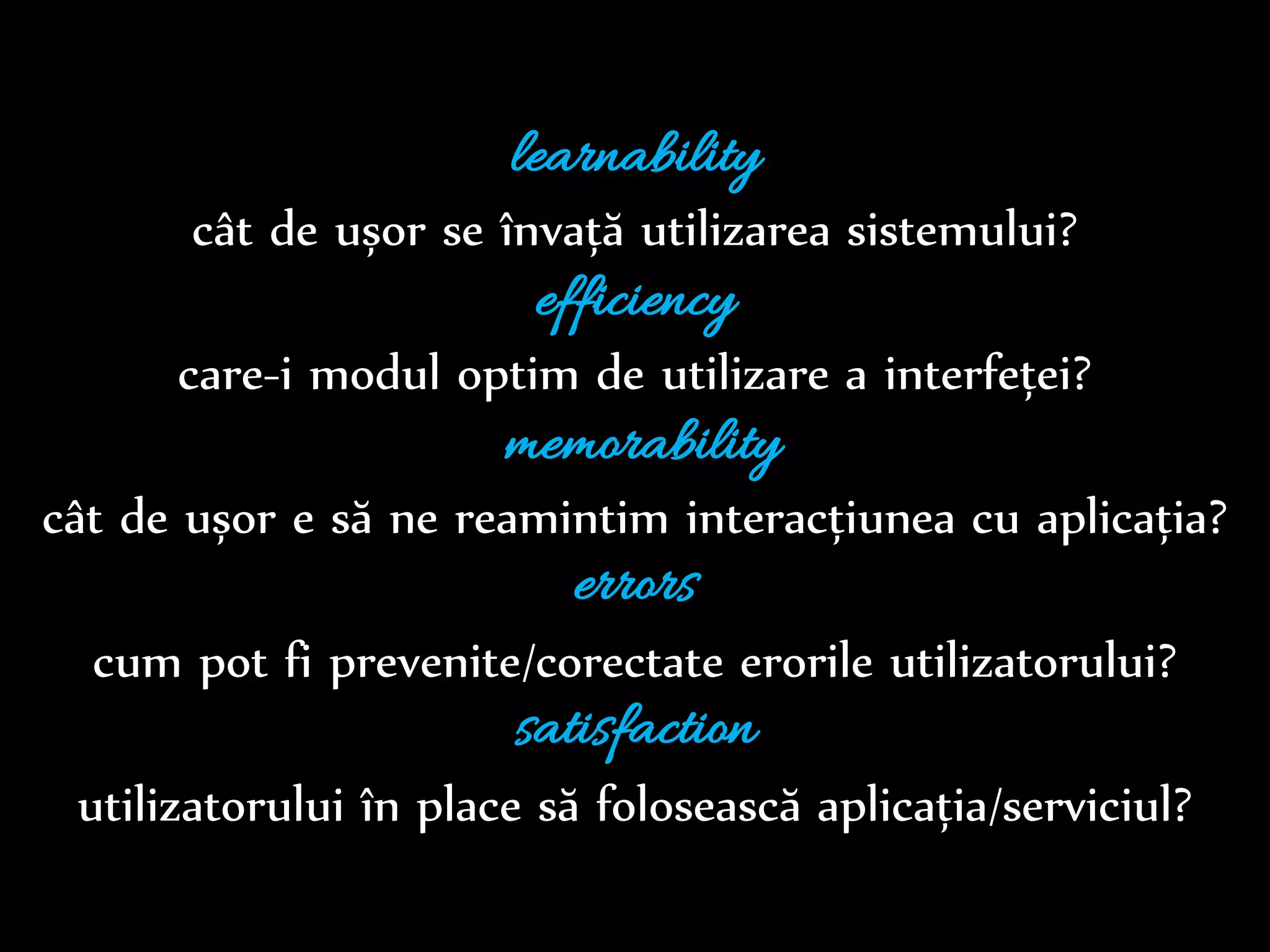Dr.Sabin-CorneliuBuraga–www.purl.org/net/busaco
learnability
cât de ușor se învață utilizarea sistemului?
efficiency
care-i modul optim de utilizare a interfeței?
memorability
cât de ușor e să ne reamintim interacțiunea cu aplicația?
errors
cum pot fi prevenite/corectate erorile utilizatorului?
satisfaction
utilizatorului îi place să folosească aplicația/serviciul?
 