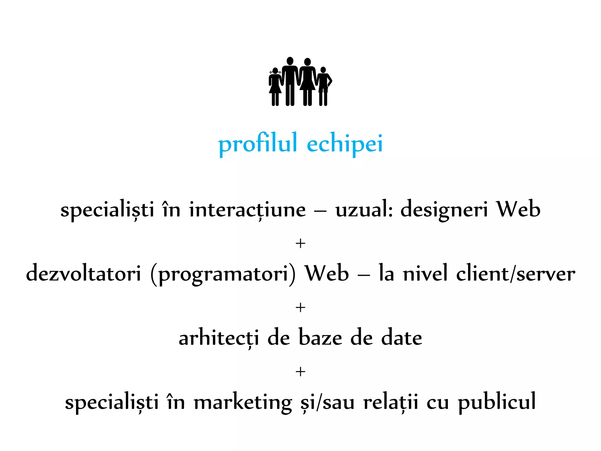 Dr. Sabin-Corneliu Buraga – www.purl.org/net/busaco 
 
profilul echipei 
specialiști în interacțiune – uzual: designeri Web 
+ 
dezvoltatori (programatori) Web – la nivel client/server 
+ 
arhitecți de baze de date 
+ 
specialiști în marketing și/sau relații cu publicul 
 