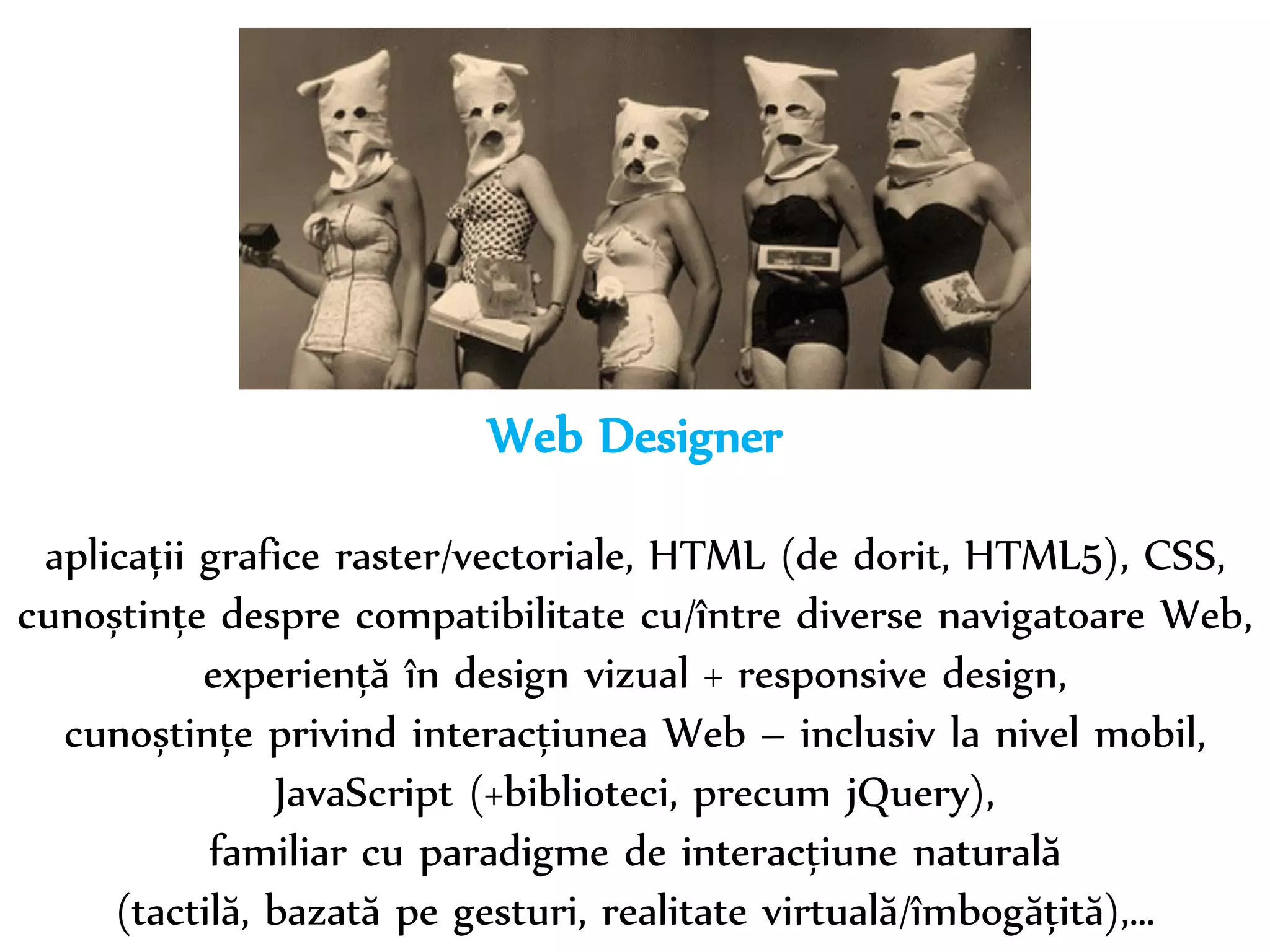 Dr. Sabin-Corneliu Buraga – www.purl.org/net/busaco 
Web Designer 
aplicații grafice raster/vectoriale, HTML (de dorit, HTML5), CSS, 
cunoștințe despre compatibilitate cu/între diverse navigatoare Web, 
experiență în design vizual + design responsiv, 
cunoștințe privind interacțiunea Web – inclusiv la nivel mobil, 
JavaScript (+biblioteci, precum jQuery), 
familiar cu paradigme de interacțiune naturală 
(tactilă, bazată pe gesturi, realitate virtuală/îmbogățită),… 
 