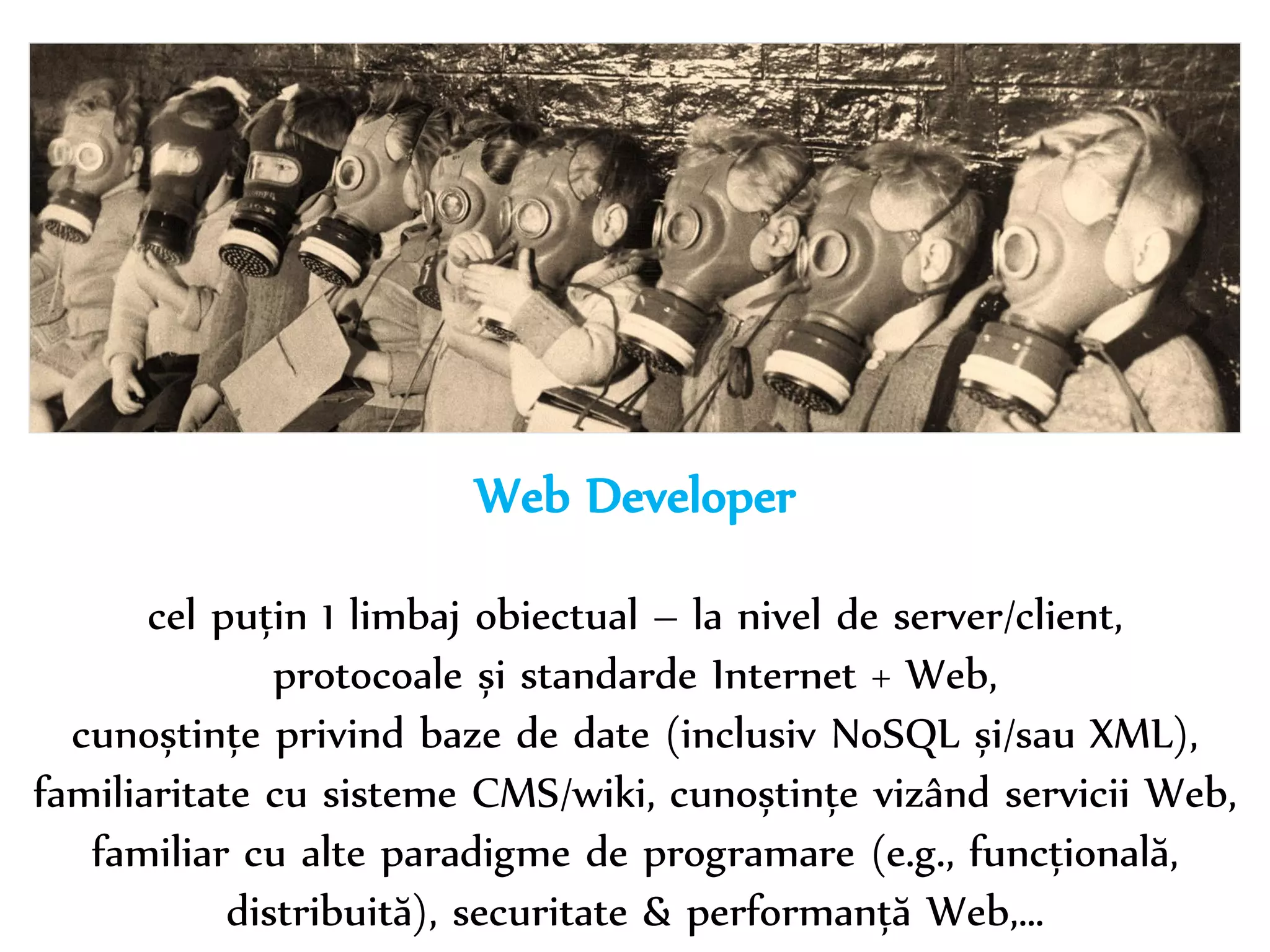 Dr. Sabin-Corneliu Buraga – www.purl.org/net/busaco 
Web Developer 
cel puțin 1 limbaj obiectual – la nivel de server/client, 
protocoale și standarde Internet + Web, 
cunoștințe privind baze de date (inclusiv NoSQL și/sau XML), 
familiaritate cu sisteme CMS/wiki, cunoștințe vizând servicii Web, 
familiar cu alte paradigme de programare (e.g., funcțională, 
distribuită), securitate & performanță Web,… 
 