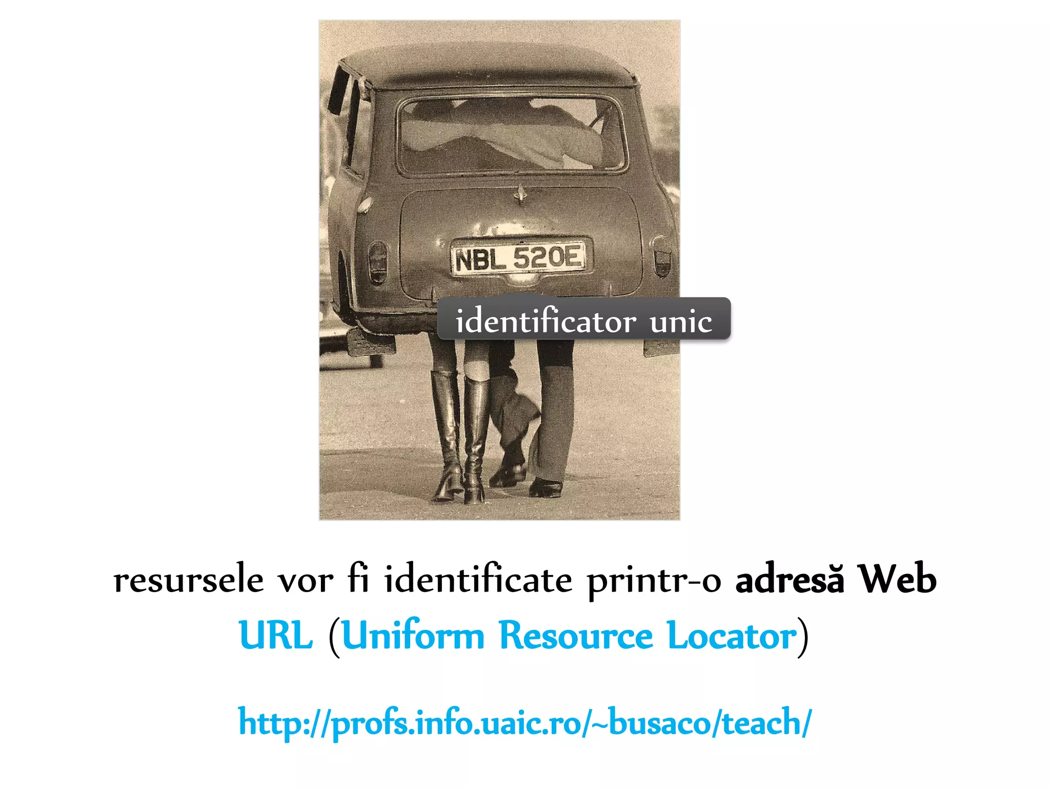 Dr. Sabin-Corneliu Buraga – www.purl.org/net/busaco 
identificator unic 
resursele vor fi identificate printr-o adresă Web 
URL (Uniform Resource Locator) 
http://profs.info.uaic.ro/~busaco/teach/ 
 