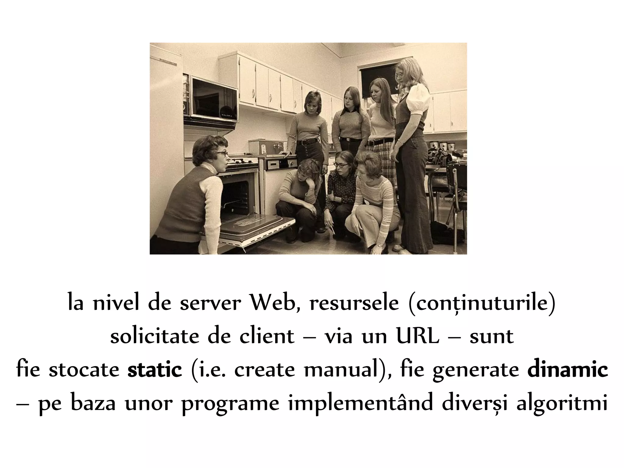 Dr. Sabin-Corneliu Buraga – www.purl.org/net/busaco 
la nivel de server Web, resursele (conținuturile) 
solicitate de client – via un URL – sunt 
fie stocate static (i.e. create manual), fie generate dinamic 
– pe baza unor programe implementând diverși algoritmi 
 