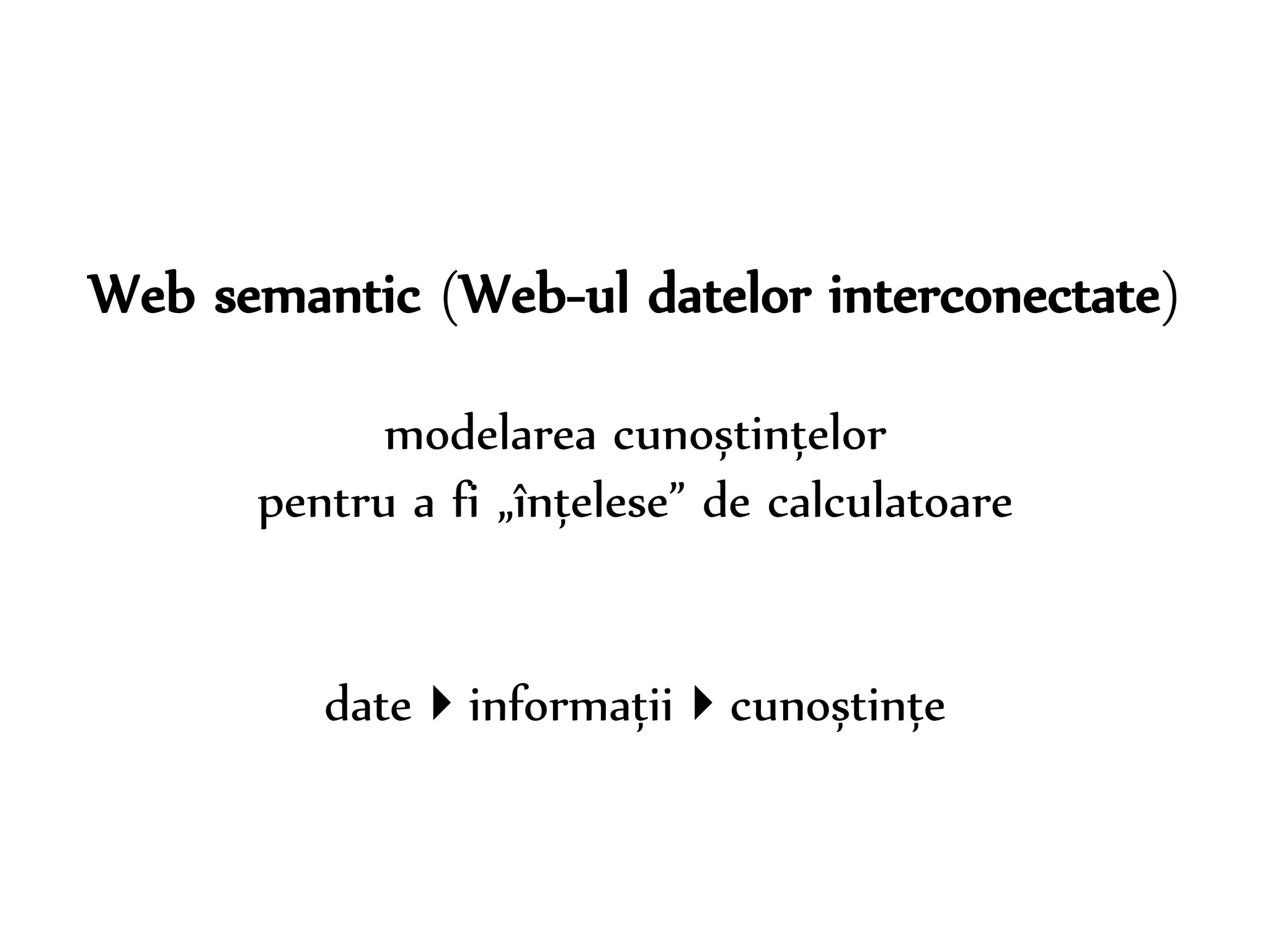 Dr. Sabin-Corneliu Buraga – www.purl.org/net/busaco 
Web semantic (Web-ul datelor interconectate) 
modelarea cunoștințelor 
pentru a fi „înțelese” de calculatoare 
dateinformațiicunoștințe 
 