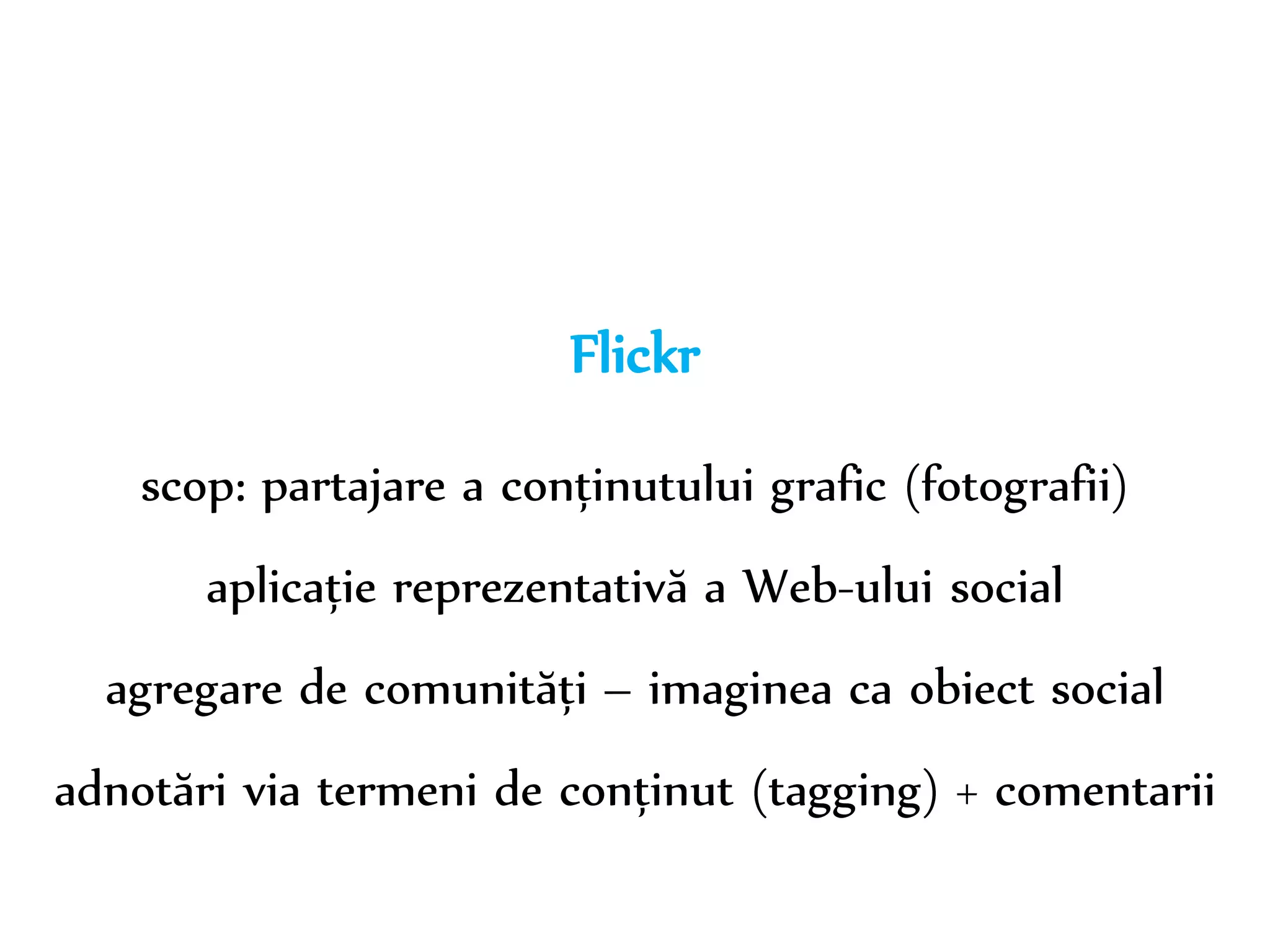 Dr. Sabin-Corneliu Buraga – www.purl.org/net/busaco 
Flickr 
scop: partajare a conținutului grafic (fotografii) 
aplicație reprezentativă a Web-ului social 
agregare de comunități – imaginea ca obiect social 
adnotări via termeni de conținut (tagging) + comentarii 
 
