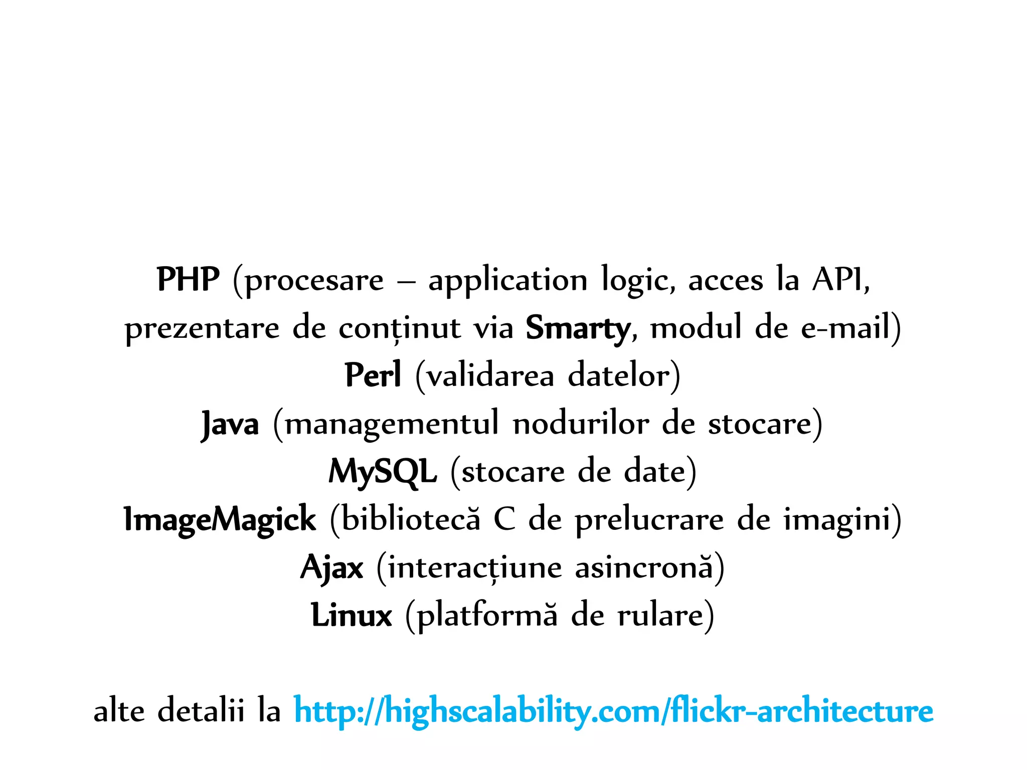 Dr. Sabin-Corneliu Buraga – www.purl.org/net/busaco 
PHP (procesare – application logic, acces la API, 
prezentare de conținut via Smarty, modul de e-mail) 
Perl (validarea datelor) 
Java (managementul nodurilor de stocare) 
MySQL (stocare de date) 
ImageMagick (bibliotecă C de prelucrare de imagini) 
Ajax (interacțiune asincronă) 
Linux (platformă de rulare) 
alte detalii la http://highscalability.com/flickr-architecture 
 