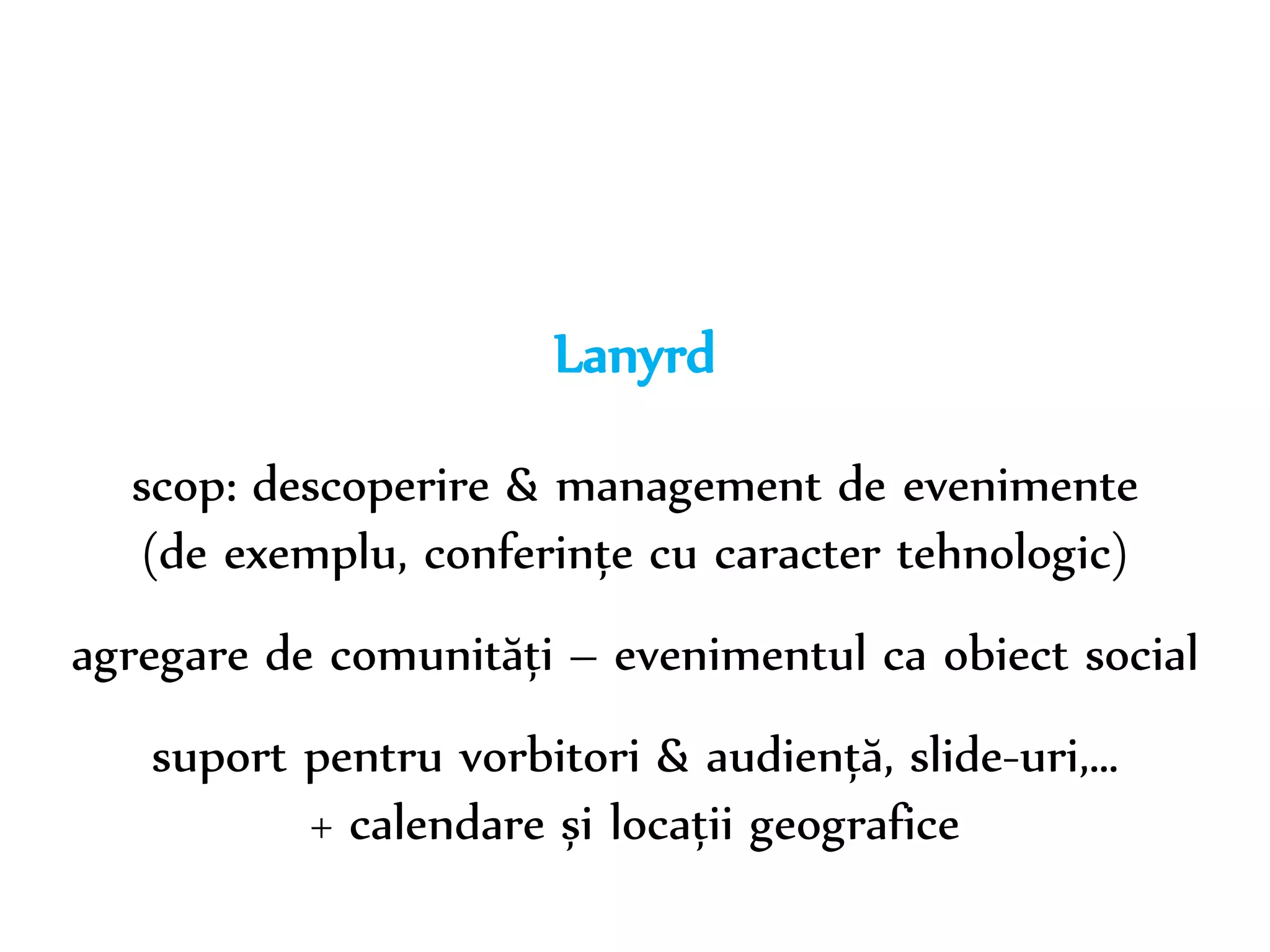 Dr. Sabin-Corneliu Buraga – www.purl.org/net/busaco 
Lanyrd 
scop: descoperire & management de evenimente 
(de exemplu, conferințe cu caracter tehnologic) 
agregare de comunități – evenimentul ca obiect social 
suport pentru vorbitori & audiență, slide-uri,… 
+ calendare și locații geografice 
 