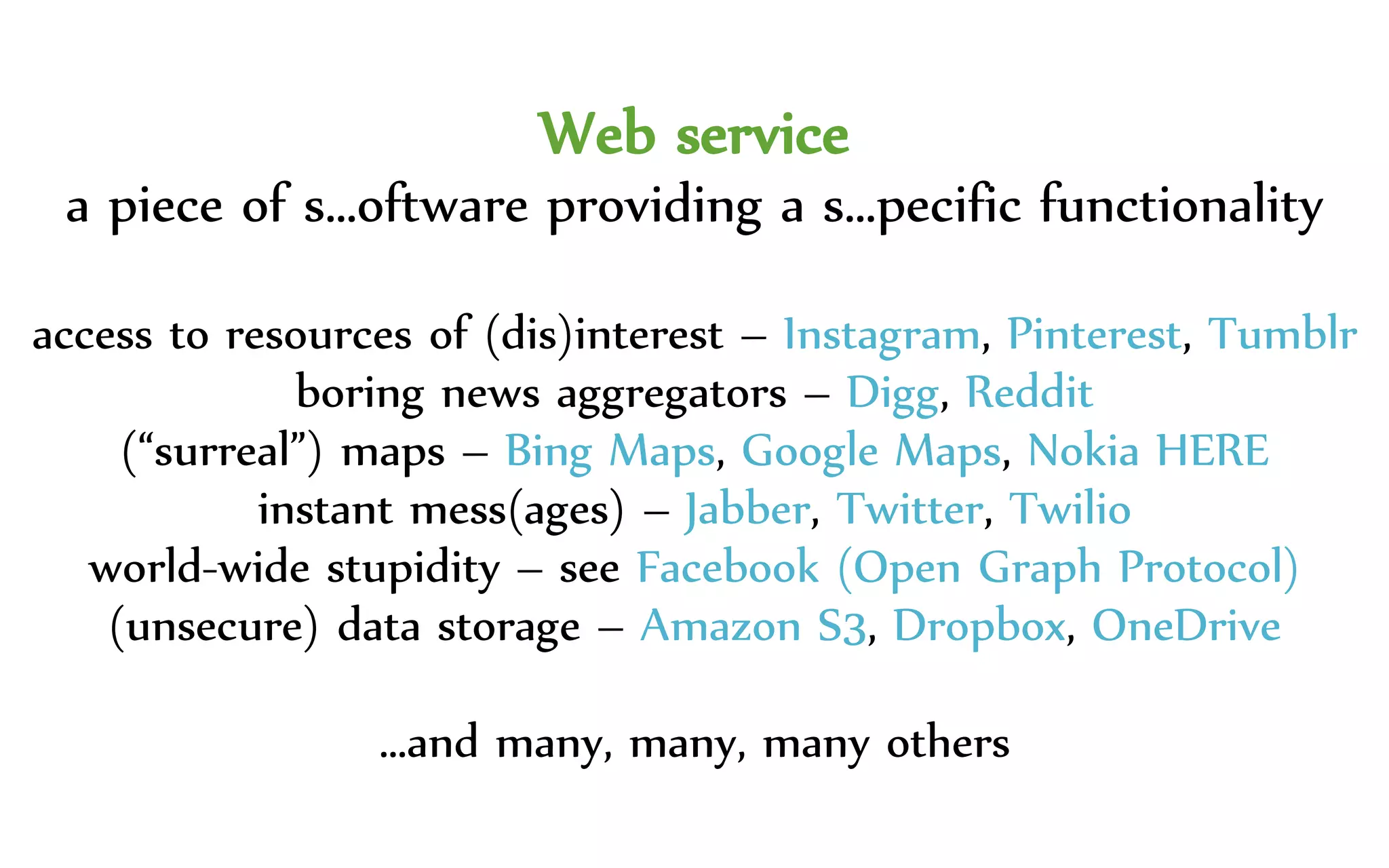 Web service
a piece of s…oftware providing a s…pecific functionality
access to resources of (dis)interest – Instagram, Pinterest, Tumblr
boring news aggregators – Digg, Reddit
(“surreal”) maps – Bing Maps, Google Maps, Nokia HERE
instant mess(ages) – Jabber, Twitter, Twilio
world-wide stupidity – see Facebook (Open Graph Protocol)
(unsecure) data storage – Amazon S3, Dropbox, OneDrive
…and many, many, many others
 