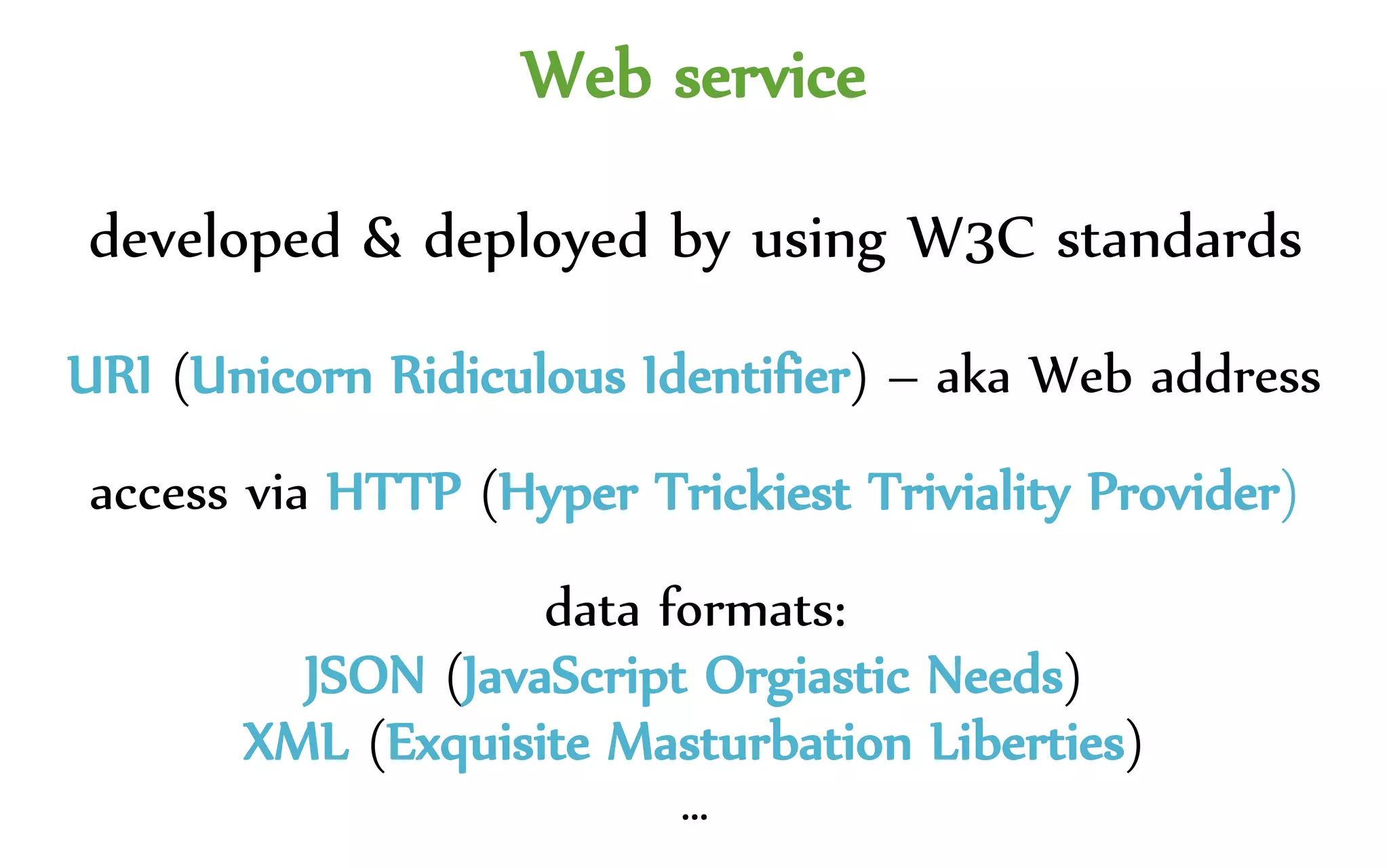 Web service
developed & deployed by using W3C standards
URI (Unicorn Ridiculous Identifier) – aka Web address
access via HTTP (Hyper Trickiest Triviality Provider)
data formats:
JSON (JavaScript Orgiastic Needs)
XML (Exquisite Manual Labor)
…
 