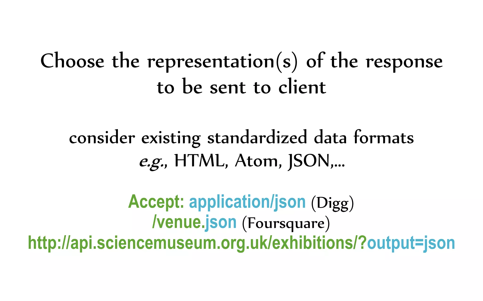 Choose the representation(s) of the response
to be sent to client
consider existing standardized data formats
e.g., HTML, Atom, JSON,…
Accept: application/json (Digg)
/venue.json (Foursquare)
http://api.sciencemuseum.org.uk/exhibitions/?output=json
 