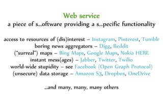 Web service
a piece of s…oftware providing a s…pecific functionality
access to resources of (dis)interest – Instagram, Pinterest, Tumblr
boring news aggregators – Digg, Reddit
(“surreal”) maps – Bing Maps, Google Maps, Nokia HERE
instant mess(ages) – Jabber, Twitter, Twilio
world-wide stupidity – see Facebook (Open Graph Protocol)
(unsecure) data storage – Amazon S3, Dropbox, OneDrive
…and many, many, many others
 