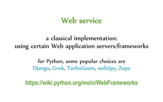 Web service
a classical implementation:
using certain Web application servers/frameworks
for Python, some popular choices are
Django, Grok, TurboGears, web2py, Zope
https://wiki.python.org/moin/WebFrameworks
 