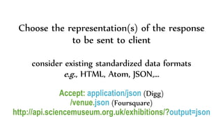 Choose the representation(s) of the response
to be sent to client
consider existing standardized data formats
e.g., HTML, Atom, JSON,…
Accept: application/json (Digg)
/venue.json (Foursquare)
http://api.sciencemuseum.org.uk/exhibitions/?output=json
 