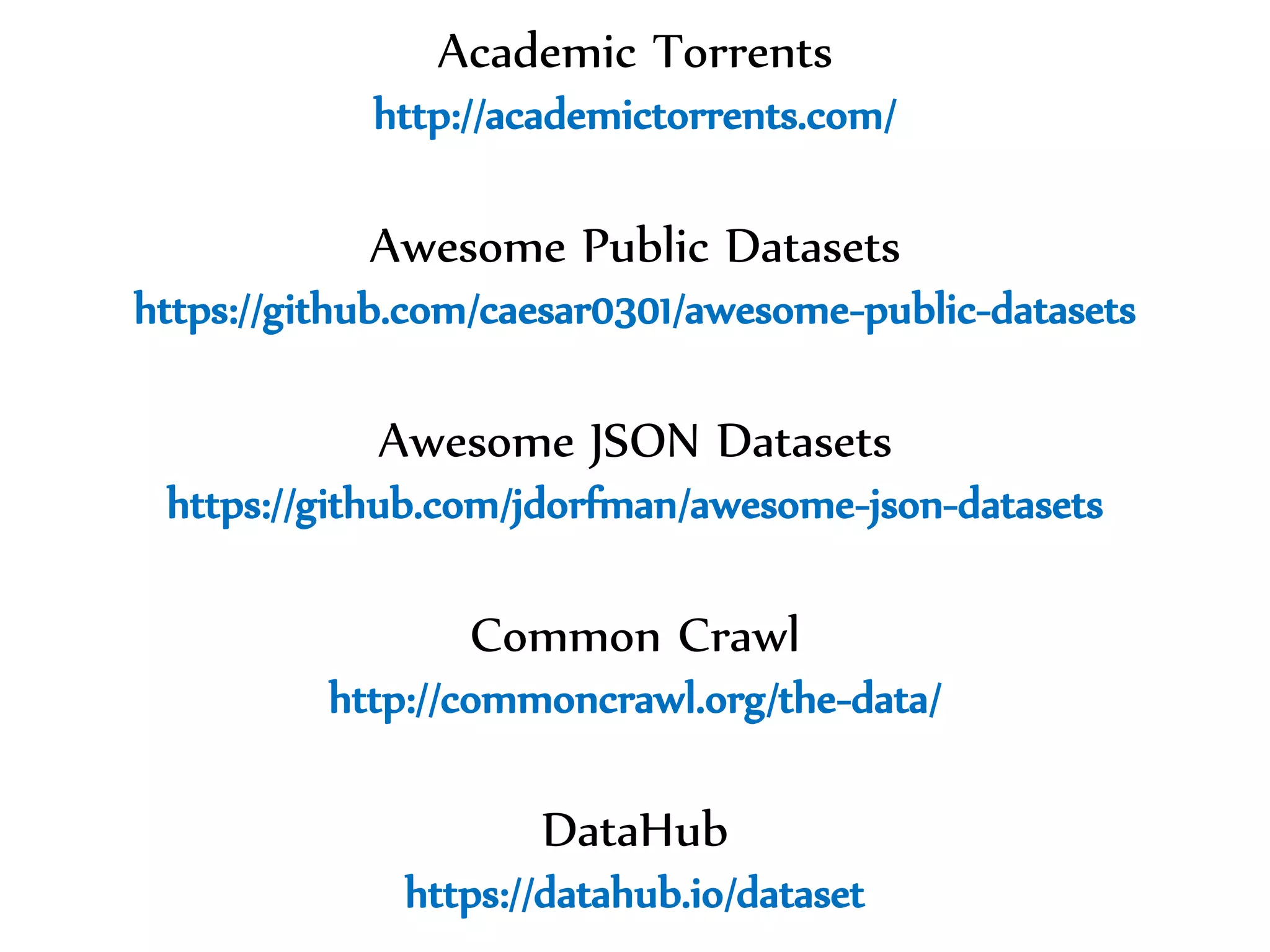 Dr.SabinBuragawww.purl.org/net/busaco
Academic Torrents
http://academictorrents.com/
Awesome Public Datasets
https://github.com/caesar0301/awesome-public-datasets
Awesome JSON Datasets
https://github.com/jdorfman/awesome-json-datasets
Common Crawl
http://commoncrawl.org/the-data/
DataHub
https://datahub.io/dataset
 