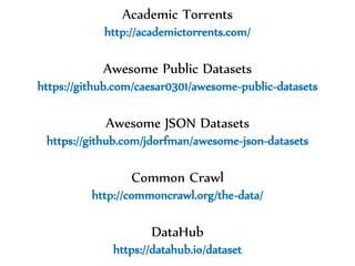 Dr.SabinBuragawww.purl.org/net/busaco
Academic Torrents
http://academictorrents.com/
Awesome Public Datasets
https://github.com/caesar0301/awesome-public-datasets
Awesome JSON Datasets
https://github.com/jdorfman/awesome-json-datasets
Common Crawl
http://commoncrawl.org/the-data/
DataHub
https://datahub.io/dataset
 