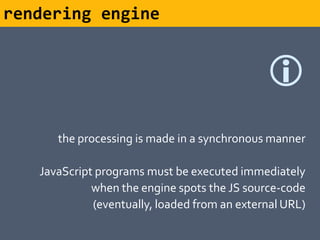 rendering engine


                                              
      the processing is made in a synchronous manner

   JavaScript programs must be executed immediately
             when the engine spots the JS source-code
             (eventually, loaded from an external URL)
 