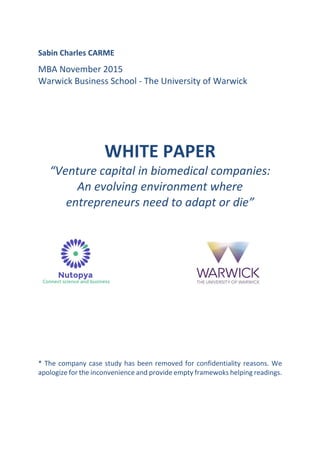 Sabin Charles CARME
MBA November 2015
Warwick Business School - The University of Warwick
WHITE PAPER
“Venture capital in biomedical companies:
An evolving environment where
entrepreneurs need to adapt or die”
* The company case study has been removed for confidentiality reasons. We
apologize for the inconvenience and provide empty framewoks helping readings.
 