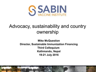 Advocacy, sustainability and country
ownership
e McQuestion
Mike McQuestion
Director, Sustainable Immunization Financing
Third Colloquium
Kathmandu, Nepal
19-21 July 2016
 