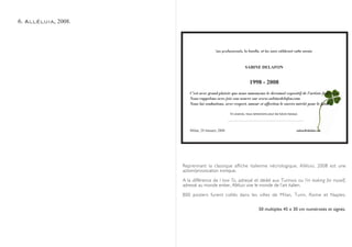6. Alléluia, 2008.



                                        Les professionels, la famille, et les amis célèbrent cette année



                                                            SABINE DELAFON


                                                               1998 - 2008
                        C’est avec grand plaisir que nous annonçons le decennal expositif de l’artiste française
                        Nous rappelons avec joie son oeuvre sur www.sabinedelafon.com
                        Nous lui souhaitons, avec respect, amour et affection le succès mérité pour le futur.

                                                 En avance, nous remercions pour les futurs travaux.




                        Milan, 29 January 2008                                                    sabine@delafon.net




                     Reprennant la classique affiche italienne nécrologique, Alléluia, 2008 est une
                     action/provocation ironique.

                     A la différence de I love To, adressé et dédié aux Turinois ou I’m looking for myself,
                     adressé au monde entier, Alléluia vise le monde de l’art italien.

                     800 posters furent collés dans les villes de Milan, Turin, Rome et Naples.

                                                                      50 multiples 45 x 30 cm numérotés et signés.
 
