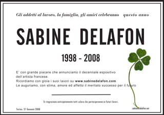 Gli addetti al lavoro, la famiglia, gli amici celebranno questo anno




SABINE DELAFON
                                             1998 - 2008
E’ con grande piacere che annunciamo il decennale espositivo
dell’artista francese.
Ricordiamo con gioia i suoi lavori su www.sabinedelafon.com
Le auguriamo, con stima, amore ed affetto il meritato successo per il futuro




                          Si ringraziano anticipatamente tutti coloro che parteciperanno ai futuri lavori.

Torino, 31 Gennaio 2008                                                                                      sabine@delafon.net
 