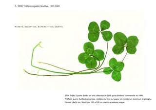 7. 3000 Trêfles à quatre feuilles, 1999-2009




Rareté, Exception, Superstition, Destin.




                                               3000 Trêfles à quatre feuilles est une collection de 3000 porte bonheur commencée en 1999.
                                               Trêfles à quatre feuilles scannerisés, ré-élaborés, tirés sur papier et montés sur aluminium et plexiglas.
                                               Format: 18x24 cm, 30x45 cm, 120 x 200 cm chacun en edition unique.
 