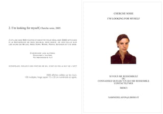 CHERCHE SOSIE
                                                                                      I’M LOOKING FOR MYSELF


2. I’m looking for myself, Cherche sosie, 2005.


J’utilise mes 500 photos d’identité pour réaliser 3000 affiches
à la recherche de mon double, mon sosie. Je les colle sur
les murs de Milan, New York, Rome, Paris, Avignon et via web.



                      Chercher les autres.
                        Toucher l’autre.
                        Te reconnais tu?


Interpeler, parler à des parties de soi, n’est ce pas le but de l’art?



                                          3000 affiches collées sur les murs.
                100 multiples, tirage papier 15 x 20 cm numérotés et signés.            SI VOUS ME RESSEMBLEZ
                                                                                                  OU
                                                                                CONNAISSEZ QUELQU’UN QUI ME RESSEMBLE
                                                                                            CONTACTEZ MOI

                                                                                               MERCI



                                                                                       SABINEDELAFON@LIBERO.IT
 