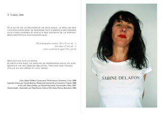3. T-shirt, 2006



À la suite de la recherche de mon sosie, je réalise des
t-shirts à mon nom. Je demande tout d’abord à des femmes
puis à des hommes et enfin à des enfants de le porter.
Documentation photographique.


                                        100 photographie couleur, 100 x 70 cm. ed: 3
                                                             dvd video 10 min. ed: 5
                                               t-shirt numéroté et signé S-M-L. ed: 50




Réflection sur la mode.
S’identifier avec un groupe de personnes sous un nom.
Devenir un peu Sabine Delafon, trouver des traces
d’elle en soi-même et vice versa.




                    Choix, Sabine Delafon Corporation, Performance à Artissima, Turin, 2008
Expandad Unreal, par Camilla Boemio, Musée International de la Caricature, Tolente, 2008
                 In love with Sabine Delafon, par Ronald Falconetti, ConternaiArt, Milan, 2007
Clearly Invisible - An(invisible), par Filipa Ramos, Centre d’Art Santa Monica, Barcelone, 2006




          2008, Container Art, curated by Ronald Fachinetti, Milan
          2007, Clearly in(visible), curated by F.ramos, centre d’Art Santa Monica, Barcellona
 