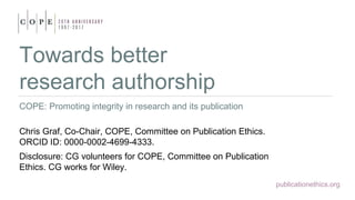 publicationethics.org
Towards better
research authorship
COPE: Promoting integrity in research and its publication
Chris Graf, Co-Chair, COPE, Committee on Publication Ethics.
ORCID ID: 0000-0002-4699-4333.
Disclosure: CG volunteers for COPE, Committee on Publication
Ethics. CG works for Wiley.
 
