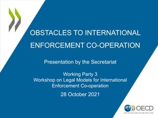 OBSTACLES TO INTERNATIONAL
ENFORCEMENT CO-OPERATION
Presentation by the Secretariat
Working Party 3
Workshop on Legal Models for International
Enforcement Co-operation
28 October 2021
 
