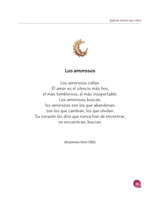 Sabines Hecho para niños




               Los amorosos

              Los amorosos callan.
         El amor es el silencio más fino,
    el más tembloroso, el más insoportable.
             Los amorosos buscan,
     los amorosos son los que abandonan,
      son los que cambian, los que olvidan.
Su corazón les dice que nunca han de encontrar,
             no encuentran, buscan.



               del poemario Horal (1950).




                                                               19
 