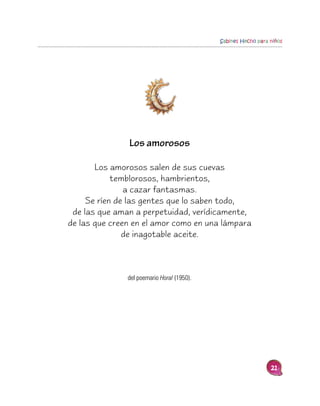 Sabines Hecho para niños




               Los amorosos

       Los amorosos salen de sus cuevas
            temblorosos, hambrientos,
               a cazar fantasmas.
     Se ríen de las gentes que lo saben todo,
 de las que aman a perpetuidad, verídicamente,
de las que creen en el amor como en una lámpara
               de inagotable aceite.



               del poemario Horal (1950).




                                                               21
 