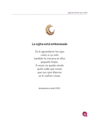 Sabines Hecho para niños




La cojita está embarazada

  Se le agrandaron los ojos
       como si su niño
 también le creciera en ellos
        pequeño limpio.
  A veces se queda viendo
   quién sabe qué cosas
    que sus ojos blancos
     se le vuelven rosas.



     del poemario La señal (1951).




                                                        25
 