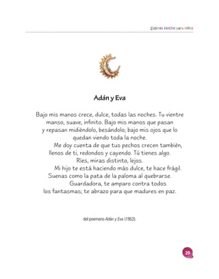 Sabines Hecho para niños




                        Adán y Eva

Bajo mis manos crece, dulce, todas las noches. Tu vientre
    manso, suave, infinito. Bajo mis manos que pasan
  y repasan midiéndolo, besándolo; bajo mis ojos que lo
                quedan viendo toda la noche.
        Me doy cuenta de que tus pechos crecen también,
     llenos de ti, redondos y cayendo. Tú tienes algo.
                 Ríes, miras distinto, lejos.
        Mi hijo te está haciendo más dulce, te hace frágil.
     Suenas como la pata de la paloma al quebrarse.
               Guardadora, te amparo contra todos
  los fantasmas; te abrazo para que madures en paz.



                  del poemario Adán y Eva (1952).




                                                                       29
 