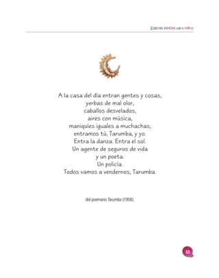Sabines Hecho para niños




A la casa del día entran gentes y cosas,
           yerbas de mal olor,
          caballos desvelados,
            aires con música,
    maniquíes iguales a muchachas;
      entramos tú, Tarumba, y yo.
      Entra la danza. Entra el sol.
      Un agente de seguros de vida
               y un poeta.
                Un policía.
  Todos vamos a vendernos, Tarumba.



          del poemario Tarumba (1956).




                                                            33
 