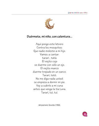 Sabines Hecho para niños




Duérmete, mi niño, con calentura...

      Aquí pongo este letrero
       Contra los mosquitos:
    Que nadie moleste a mi hijo.
          Vamos a cantar:
            tararí , tatá.
            El viejito cojo
     se duerme con sólo un ojo.
          El viejito manco
    duerme trepado en un zanco.
            Tararí, totó.
      No me diga nada usted:
     se empieza a dormir mi pie.
       Voy a subirlo a mi cuna
    antes que venga la tía Luna.
           Tararí, tuí, tuí.



        del poemario Tarumba (1956).



                                                          35
 