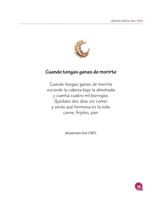 Sabines Hecho para niños




Cuando tengas ganas de morirte

 Cuando tengas ganas de morirte
esconde la cabeza bajo la almohada
   y cuenta cuatro mil borregos.
    Quédate dos días sin comer
  y verás qué hermosa es la vida:
        carne, frijoles, pan.



         del poemario Yuria (1967).




                                                         39
 