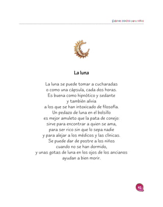 Sabines Hecho para niños




                    La luna

      La luna se puede tomar a cucharadas
      o como una cápsula, cada dos horas.
        Es buena como hipnótico y sedante
                  y también alivia
     a los que se han intoxicado de filosofía.
          Un pedazo de luna en el bolsillo
    es mejor amuleto que la pata de conejo:
       sirve para encontrar a quien se ama,
        para ser rico sin que lo sepa nadie
    y para alejar a los médicos y las clínicas.
        Se puede dar de postre a los niños
            cuando no se han dormido,
y unas gotas de luna en los ojos de los ancianos
                ayudan a bien morir.




                                                          41
 