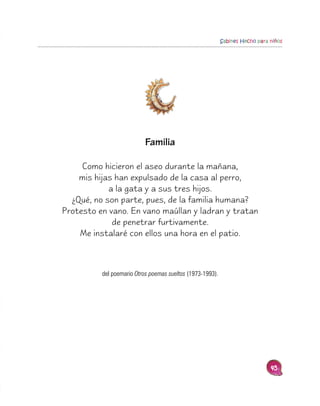 Sabines Hecho para niños




                           Familia

     Como hicieron el aseo durante la mañana,
    mis hijas han expulsado de la casa al perro,
            a la gata y a sus tres hijos.
  ¿Qué, no son parte, pues, de la familia humana?
Protesto en vano. En vano maúllan y ladran y tratan
             de penetrar furtivamente.
    Me instalaré con ellos una hora en el patio.



          del poemario Otros poemas sueltos (1973-1993).




                                                                              45
 
