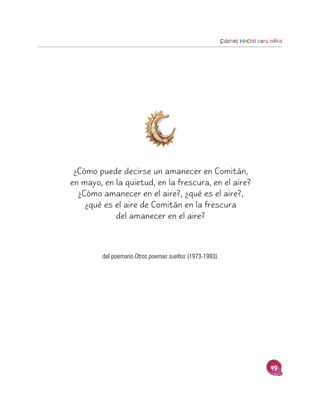 Sabines Hecho para niños




 ¿Cómo puede decirse un amanecer en Comitán,
en mayo, en la quietud, en la frescura, en el aire?
  ¿Cómo amanecer en el aire?, ¿qué es el aire?,
    ¿qué es el aire de Comitán en la frescura
            del amanecer en el aire?



         del poemario Otros poemas sueltos (1973-1993).




                                                                             49
 