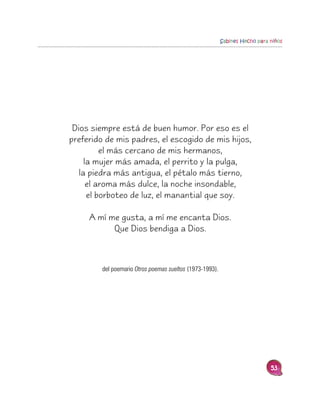 Sabines Hecho para niños




 Dios siempre está de buen humor. Por eso es el
preferido de mis padres, el escogido de mis hijos,
          el más cercano de mis hermanos,
     la mujer más amada, el perrito y la pulga,
   la piedra más antigua, el pétalo más tierno,
      el aroma más dulce, la noche insondable,
      el borboteo de luz, el manantial que soy.

     A mí me gusta, a mí me encanta Dios.
           Que Dios bendiga a Dios.



         del poemario Otros poemas sueltos (1973-1993).




                                                                             53
 