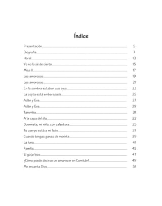 Índice
Presentación...........................................................................................................................           5
Biografía...................................................................................................................................      7
Horal..........................................................................................................................................   13
Yo no lo sé de cierto............................................................................................................                 15
Miss X.......................................................................................................................................     17
Los amorosos........................................................................................................................              19
Los amorosos........................................................................................................................              21
En la sombra estaban sus ojos......................................................................................                               23
La cojita está embarazada..............................................................................................                           25
Adán y Eva.............................................................................................................................           27
Adán y Eva.............................................................................................................................           29
Tarumba....................................................................................................................................       31
A la casa del día...................................................................................................................              33
Duermete, mi niño, con calentura...................................................................................                               35
Tu cuerpo está a mi lado...................................................................................................                       37
Cuando tengas ganas de morirte...................................................................................                                 39
La luna.....................................................................................................................................      41
Familia.......................................................................................................................................    45
El gato loco............................................................................................................................          47
¿Cómo puede decirse un amanecer en Comitán?......................................................                                                 49
Me encanta Dios..................................................................................................................                 51
 
