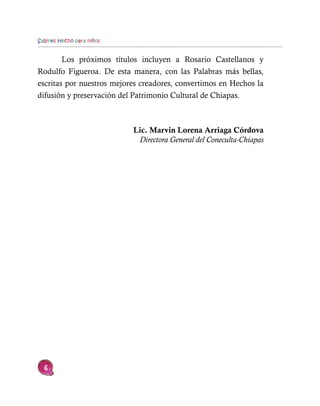Sabines Hecho para niños


        Los próximos títulos incluyen a Rosario Castellanos y
Rodulfo Figueroa. De esta manera, con las Palabras más bellas,
escritas por nuestros mejores creadores, convertimos en Hechos la
difusión y preservación del Patrimonio Cultural de Chiapas.



                           Lic. Marvin Lorena Arriaga Córdova
                            Directora General del Coneculta-Chiapas




  6
 