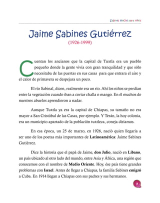Sabines Hecho para niños




      Jaime Sabines Gutiérrez
                               (1926-1999)




C
          uentan los ancianos que la capital de Tuxtla era un pueblo
          pequeño donde la gente vivía con gran tranquilidad y que sólo
          necesitaba de las puertas en sus casas para que entrara el aire y
el calor de primavera se despejara un poco.

        El río Sabinal, dicen, realmente era un río. Ahí los niños se perdían
entre la vegetación cuando iban a cortar challa o mango. En él muchos de
nuestros abuelos aprendieron a nadar.

       Aunque Tuxtla ya era la capital de Chiapas, su tamaño no era
mayor a San Cristóbal de las Casas, por ejemplo. Y Terán, la hoy colonia,
era un municipio apartado de la población tuxtleca, coneja diríamos.

       En esa época, un 25 de marzo, en 1926, nació quien llegaría a
ser uno de los poetas más importantes de Latinoamérica: Jaime Sabines
Gutiérrez.

       Dice la historia que el papá de Jaime, don Julio, nació en Líbano,
un país ubicado al otro lado del mundo, entre Asia y África, una región que
conocemos con el nombre de Medio Oriente. Hoy, ése país tiene grandes
problemas con Israel. Antes de llegar a Chiapas, la familia Sabines emigró
a Cuba. En 1914 llegan a Chiapas con sus padres y sus hermanos.
                                                                             7
 