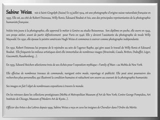 Sabine Weiss, née à Saint-Gingolph (Suisse) le 23 juillet 1924, est une photographe d'origine suisse naturalisée française en
1995. Elle est, au côté de Robert Doisneau, Willy Ronis, Édouard Boubat et Izis, une des principales représentantes de la photographie
humaniste française.
Initiée très jeune à la photographie, elle apprend le métier à Genève au studio Boissonnas. Son diplôme en poche, elle ouvre en 1945,
son prope atelier, avant de partir définitivement pour Paris en 1946. Elle y devient l´assistante du photographe de mode Willy
Maywald. En 1950, elle épouse le peintre américain Hugh Weiss et commence à exercer comme photographe indépendante.
En 1952, Robert Doisneau lui propose de le rejoindre au sein de l´agence Rapho, qui gère aussi le travail de Willy Ronis et Edouard
Boubat. Elle fréquente les milieux artistiques dont elle immortalise de nombreux visages (Stravinski, Casals, Britten, Dubuffet, Léger,
Giacometti, Raushenberg ...).
En 1955, Edward Steichen sélectionne trois de ses clichés pour l´exposition mythique « Family of Man » au MoMa de New York.
Elle effectue de nombreux travaux de commande, navigant entre mode, reportage et publicité. Elle peut ainsi poursuivre des
recherches plus personelles, qui illustrent la condition humaine et rattachent son oeuvre au courant de la photographie humaniste.
Ses images on fait l´objet de nombreuses expositions à travers le monde.
On les retrouve dans les collections prestigieuses (MoMa et Metropolitan Museum of Art de New York, Centre George Pompidou, Art
Institute de Chicago, Museum of Modern Art de Kyoto...).
Officier des Artes e des Lettres depuis 1999, Sabine Weiss a reçu en 2010 les insignes de Chevalier dans l´Ordre du Mérite.
 