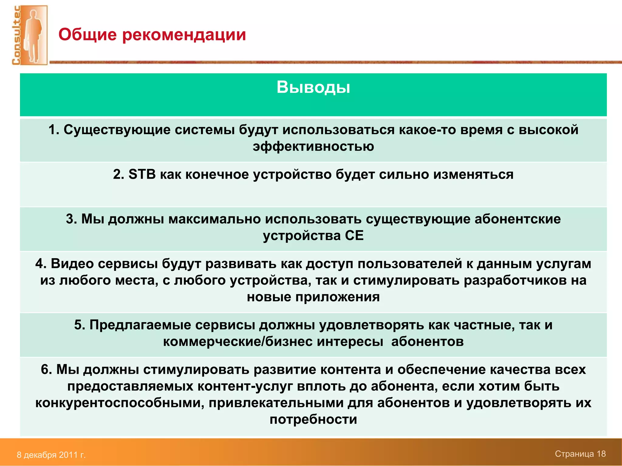 Общие рекомендации


                                         Выводы

       1. Существующие системы будут использоваться какое-то время с высокой
                                 эффективностью

                    2. STB как конечное устройство будет сильно изменяться


            3. Мы должны максимально использовать существующие абонентские
                                    устройства CE

    4. Видео сервисы будут развивать как доступ пользователей к данным услугам
     из любого места, с любого устройства, так и стимулировать разработчиков на
                                 новые приложения

              5. Предлагаемые сервисы должны удовлетворять как частные, так и
                          коммерческие/бизнес интересы абонентов

     6. Мы должны стимулировать развитие контента и обеспечение качества всех
         предоставляемых контент-услуг вплоть до абонента, если хотим быть
    конкурентоспособными, привлекательными для абонентов и удовлетворять их
                                   потребности

8 декабря 2011 г.                                                               Страница 18
 