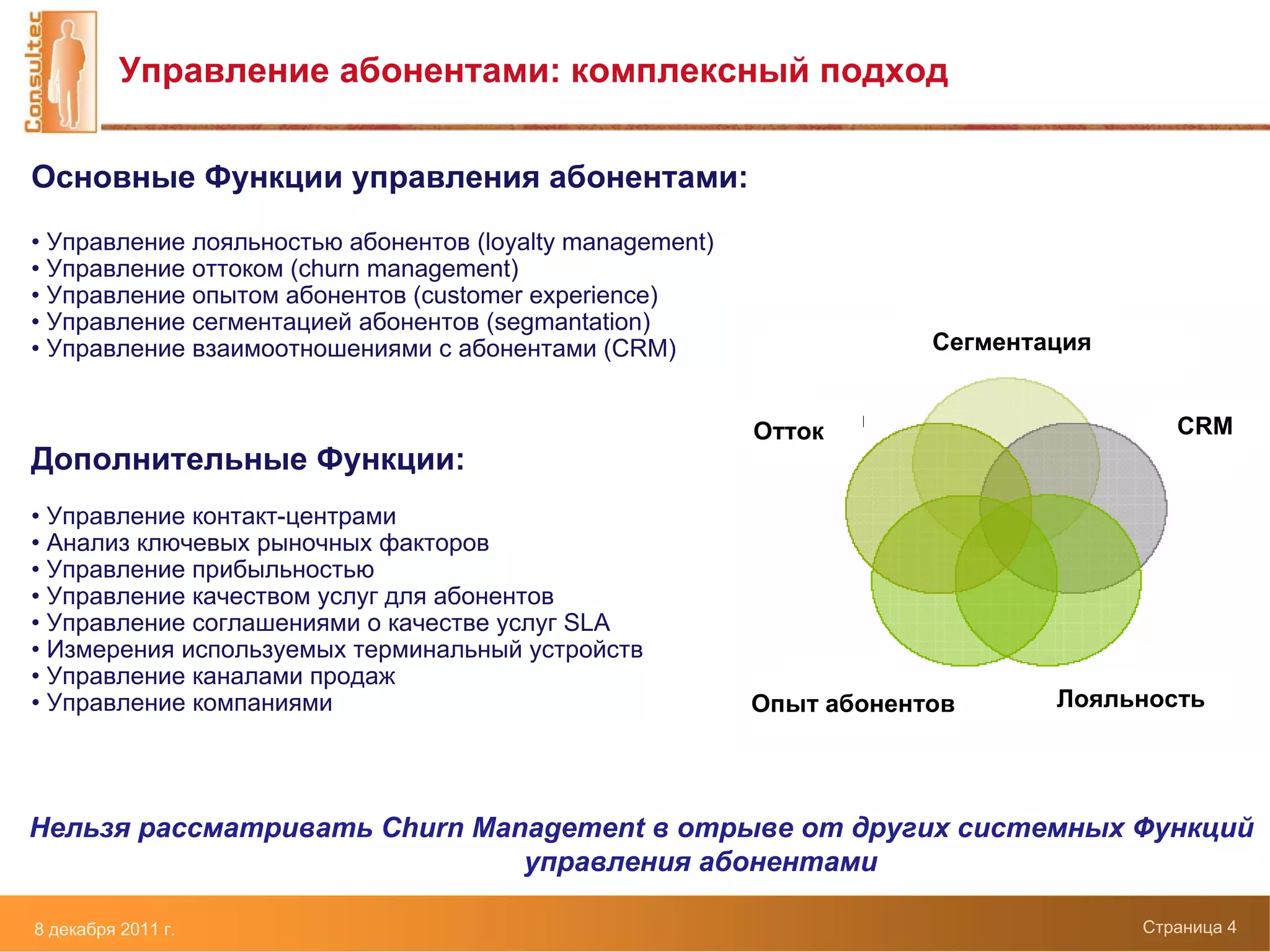 Управление абонентами: комплексный подход

Основные Функции управления абонентами:
• Управление лояльностью абонентов (loyalty management)
• Управление оттоком (churn management)
• Управление опытом абонентов (customer experience)
• Управление сегментацией абонентов (segmantation)
• Управление взаимоотношениями с абонентами (CRM)                     Сегментация


                                                          Отток                        CRM
Дополнительные Функции:
• Управление контакт-центрами
• Анализ ключевых рыночных факторов
• Управление прибыльностью
• Управление качеством услуг для абонентов
• Управление соглашениями о качестве услуг SLA
• Измерения используемых терминальный устройств
• Управление каналами продаж
• Управление компаниями                                   Опыт абонентов      Лояльность




Нельзя рассматривать Churn Management в отрыве от других системных Функций
                              управления абонентами

8 декабря 2011 г.                                                                   Страница 4
 