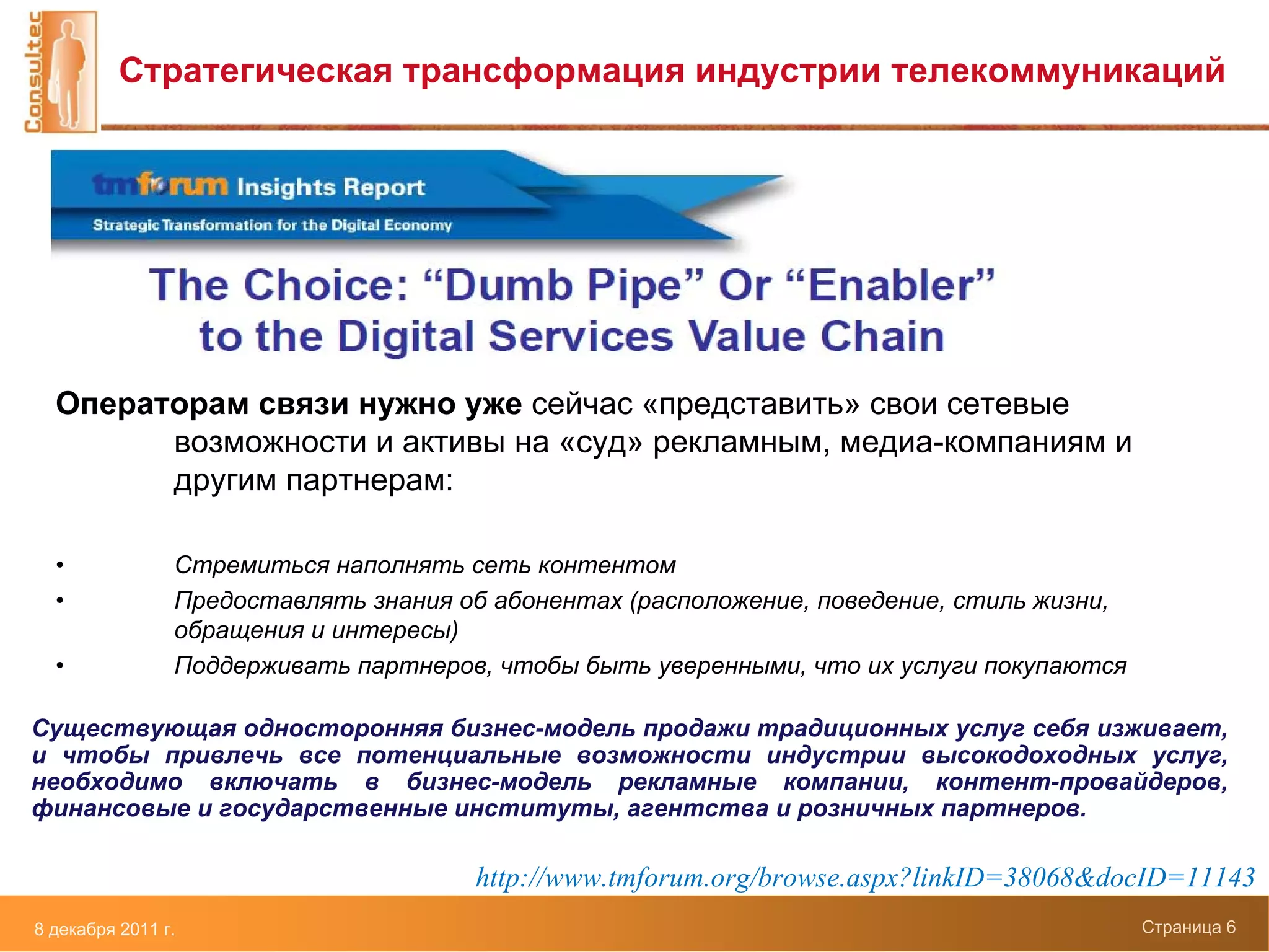 Стратегическая трансформация индустрии телекоммуникаций




  Операторам связи нужно уже сейчас «представить» свои сетевые
        возможности и активы на «суд» рекламным, медиа-компаниям и
        другим партнерам:

  •             Стремиться наполнять сеть контентом
  •             Предоставлять знания об абонентах (расположение, поведение, стиль жизни,
                обращения и интересы)
  •             Поддерживать партнеров, чтобы быть уверенными, что их услуги покупаются

Существующая односторонняя бизнес-модель продажи традиционных услуг себя изживает,
и чтобы привлечь все потенциальные возможности индустрии высокодоходных услуг,
необходимо включать в бизнес-модель рекламные компании, контент-провайдеров,
финансовые и государственные институты, агентства и розничных партнеров.

                                      http://www.tmforum.org/browse.aspx?linkID=38068&docID=11143
8 декабря 2011 г.                                                                          Страница 6
 