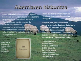 -Anton Abbadia hasi zen hemeretzigarren
mendearen azkenaldera Iparraldean euskara
zuzpertzen bere Lore-jokoak antolatuz.
-Aranak astindu handia ematen dio
euskararen pizkundeari,
euskarari buruzko ideologia politiko eta
koherentea eman zion euskal arazo osoari
soluzio orokor eta argia plazaratzen
ahalegintzen zela.
Ensayo acerca
del Alfabeto
Euskara, Bilbon
1884an
sinatutako
eskuizkribua
Behin eta berriz errepikatzen du,
“euskara da gure naziotasunaren
ezaugarria”.
¡Euskaldunak gara! izeneko lau
bertso ontzen ditu Sabinok, Bizkaitarra
aldizkarian, 1895eko otsailean,
kanpotik datozen maisuek egiten
duten kaltea salatzeko. “Euskaldunak,
euskaldunak gara... ¡bixi beite betiko
gure euskera!” da denen errepika.
“Erdalerritik datoz
Maixuak eunka,
Jaurti ta amildu nairik
Or bilin-balaunka
Gure erritartasuna
Ta euskera gozua,
Lege ta ekanduen giltz
Urre-gorrizkua”.
 