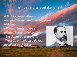 hainbat argitaratutako lanak
-Etimologías euskéricas
-Gramática elemental del euskera
bizkaino
- Pliegos Euskeráfilos eta
pliegos Euskeralógicos
- Lecciones de ortografía
-Tratado etimológico de los
apellidos euskéricos.
 