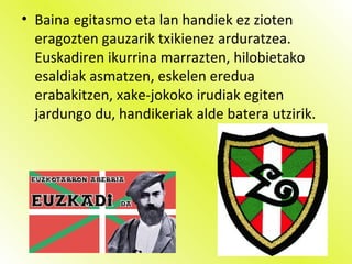 • Baina egitasmo eta lan handiek ez zioten
eragozten gauzarik txikienez arduratzea.
Euskadiren ikurrina marrazten, hilobietako
esaldiak asmatzen, eskelen eredua
erabakitzen, xake-jokoko irudiak egiten
jardungo du, handikeriak alde batera utzirik.
 